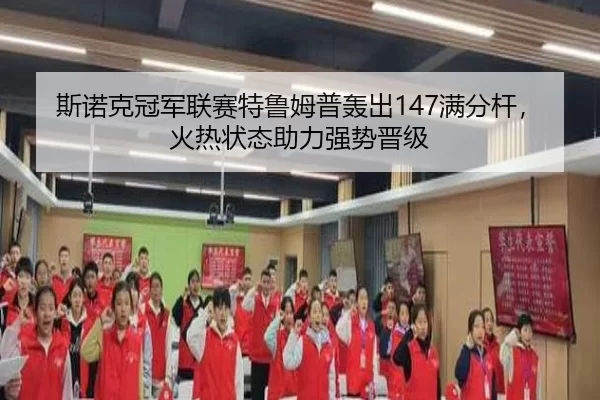 斯诺克冠军联赛特鲁姆普轰出147满分杆，火热状态助力强势晋级
