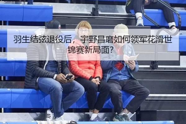 羽生结弦退役后，宇野昌磨如何领军花滑世锦赛新局面？