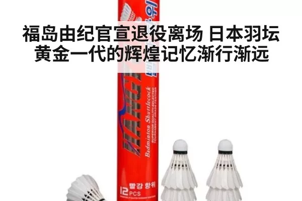 福岛由纪官宣退役离场 日本羽坛黄金一代的辉煌记忆渐行渐远