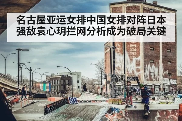 名古屋亚运女排中国女排对阵日本强敌袁心玥拦网分析成为破局关键